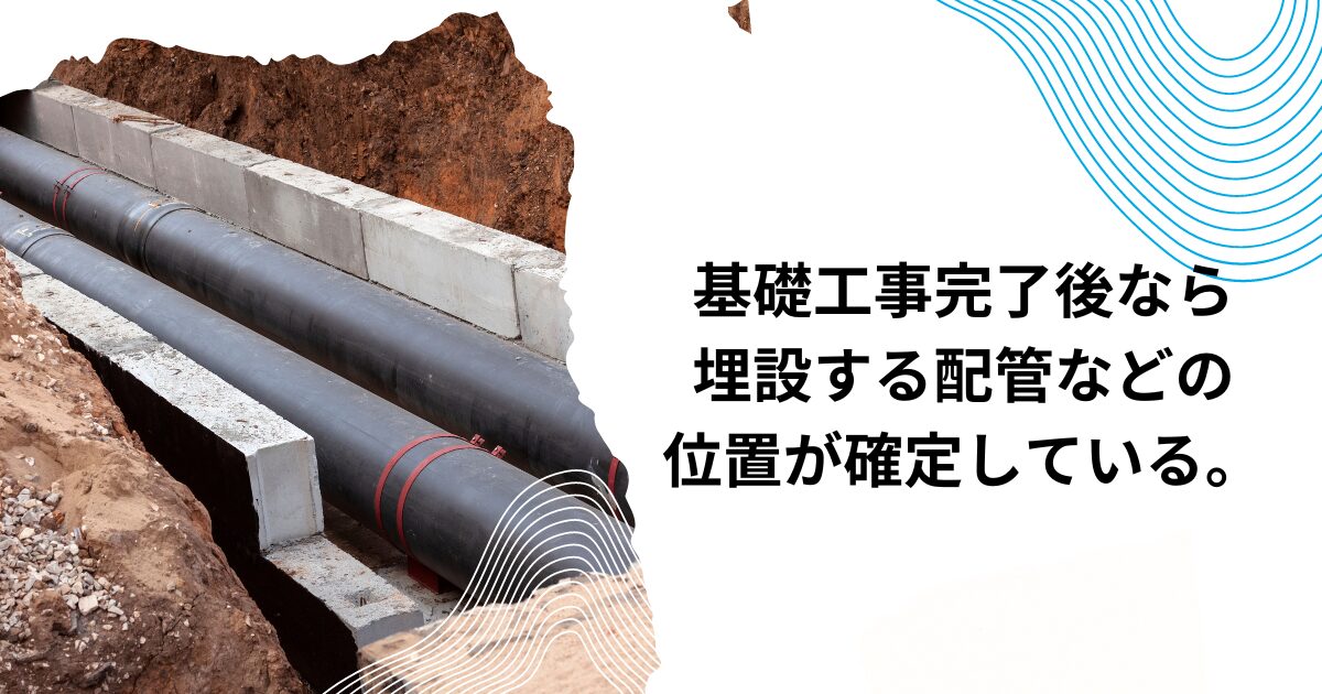 基礎工事完了後なら、上下水道、ガス管などの埋設する配管などの位置が確定している。