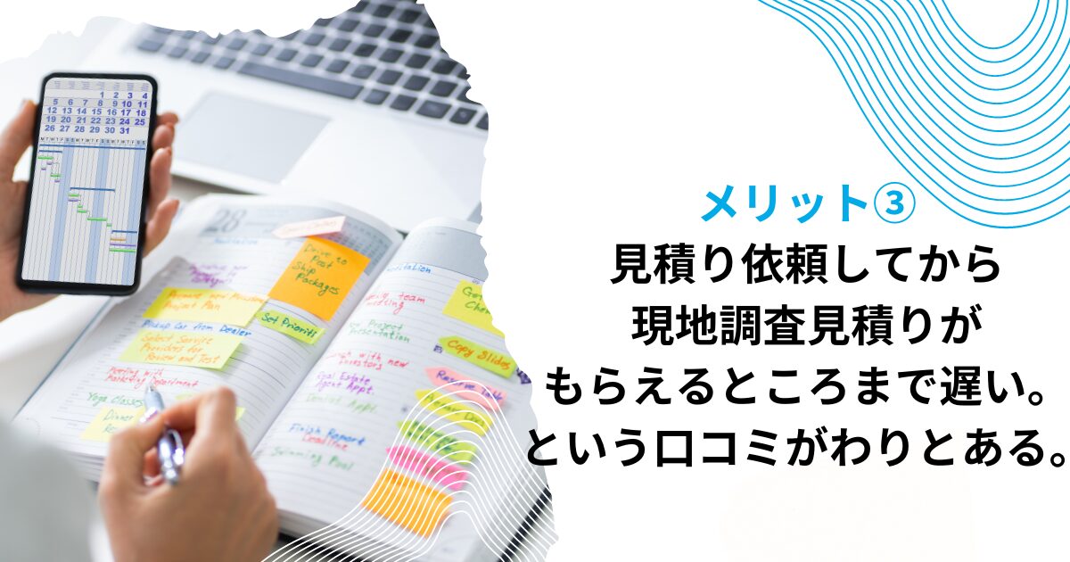 デメリット③見積り依頼してから現地調査、見積りがもらえるところまで遅い。という口コミがわりとある。