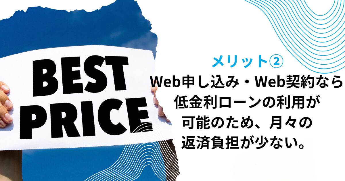 メリット②Web申し込み・Web契約なら、低金利ローンの利用が可能のため、月々の返済負担が少ない。